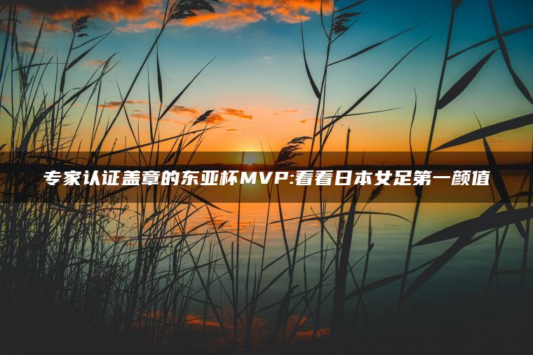 专家认证盖章的东亚杯MVP:看看日本女足第一颜值