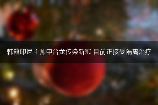 韩籍印尼主帅申台龙传染新冠 目前正接受隔离治疗