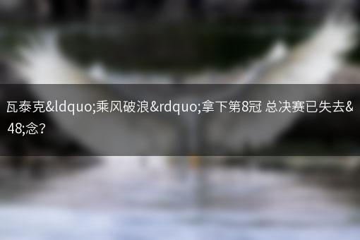 斯瓦泰克“乘风破浪”拿下第8冠 总决赛已失去悬念？