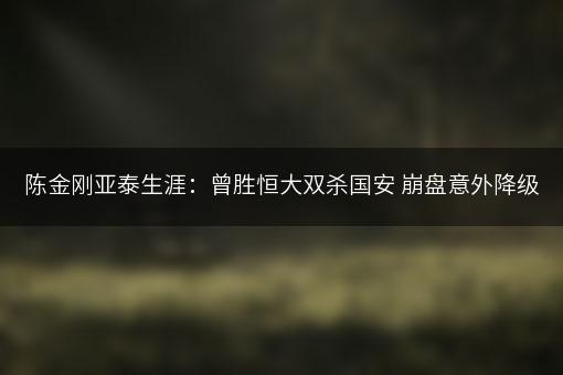 陈金刚亚泰生涯：曾胜恒大双杀国安 崩盘意外降级