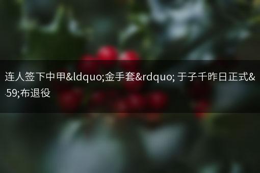 大连人签下中甲“金手套” 于子千昨日正式宣布退役