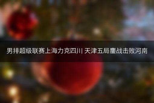 男排超级联赛上海力克四川 天津五局鏖战击败河南