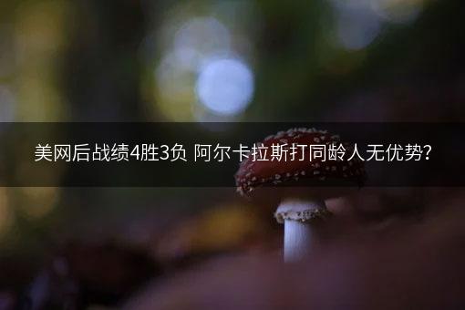 美网后战绩4胜3负 阿尔卡拉斯打同龄人无优势？