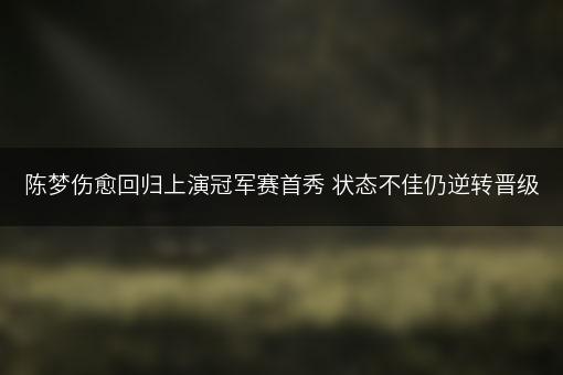 陈梦伤愈回归上演冠军赛首秀 状态不佳仍逆转晋级