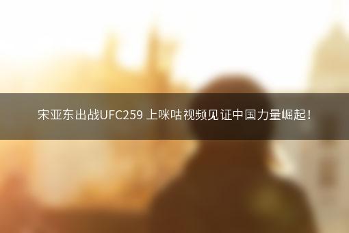 宋亚东出战UFC259 上咪咕视频见证中国力量崛起！