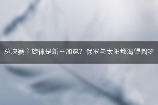 总决赛主旋律是新王加冕？保罗与太阳都渴望圆梦