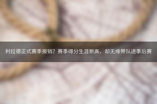 利拉德正式赛季报销？赛季得分生涯新高，却无缘带队进季后赛