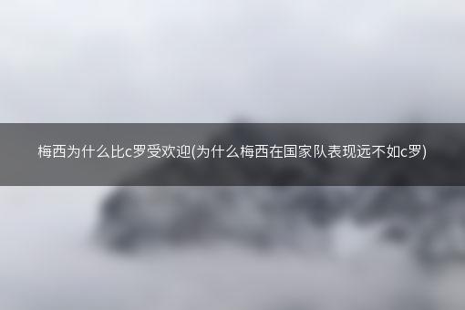 梅西为什么比c罗受欢迎(为什么梅西在国家队表现远不如c罗)