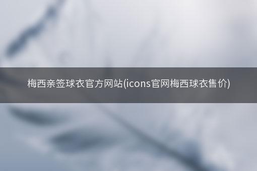 梅西亲签球衣官方网站(icons官网梅西球衣售价)