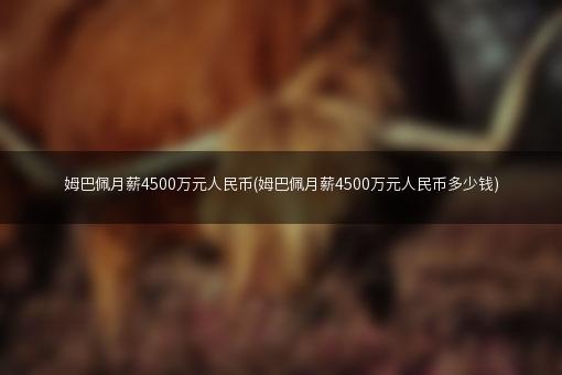 姆巴佩月薪4500万元人民币(姆巴佩月薪4500万元人民币多少钱)