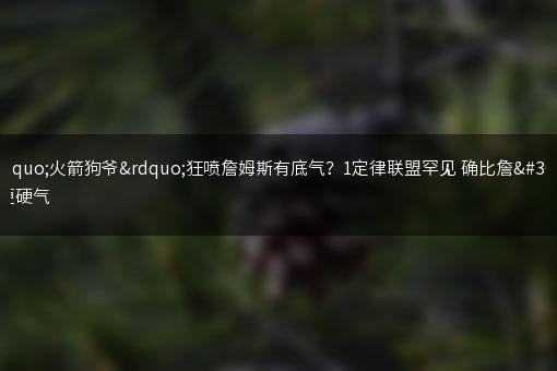 “火箭狗爷”狂喷詹姆斯有底气？1定律联盟罕见 确比詹皇更硬气