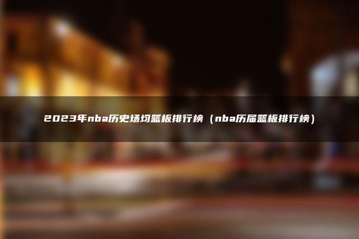 2023年nba历史场均篮板排行榜（nba历届篮板排行榜）