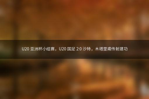 U20 亚洲杯小组赛，U20 国足 2:0 沙特，木塔里甫传射建功