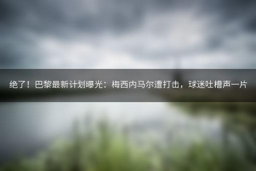 绝了！巴黎最新计划曝光：梅西内马尔遭打击，球迷吐槽声一片