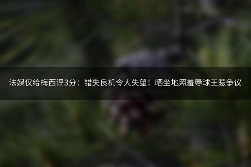 法媒仅给梅西评3分：错失良机令人失望！晒坐地照羞辱球王惹争议