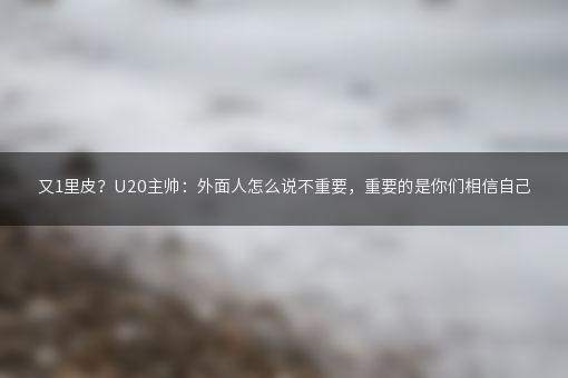 又1里皮？U20主帅：外面人怎么说不重要，重要的是你们相信自己