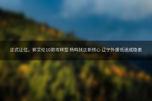 正式让位，郭艾伦10助攻转型 杨鸣扶正新核心 辽宁外援低迷成隐患