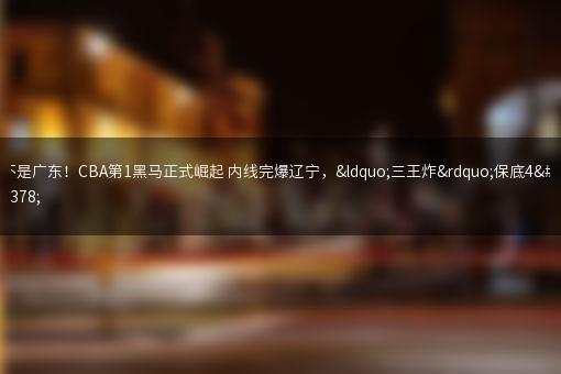 不是广东！CBA第1黑马正式崛起 内线完爆辽宁，“三王炸”保底4强