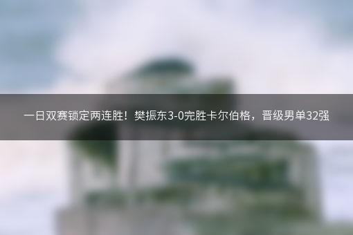 一日双赛锁定两连胜！樊振东3-0完胜卡尔伯格，晋级男单32强