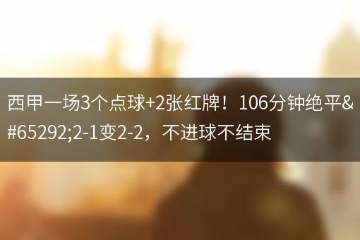 西甲一场3个点球+2张红牌！106分钟绝平，2-1变2-2，不进球不结束