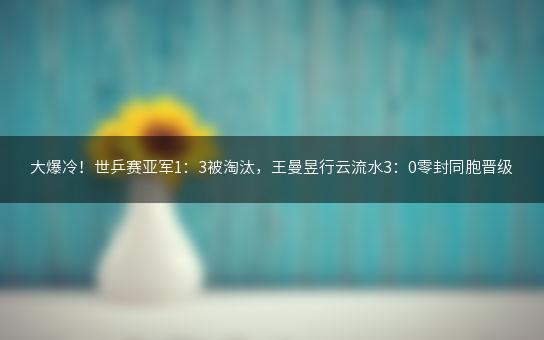 大爆冷！世乒赛亚军1：3被淘汰，王曼昱行云流水3：0零封同胞晋级