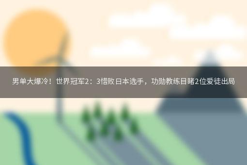 男单大爆冷！世界冠军2：3惜败日本选手，功勋教练目睹2位爱徒出局