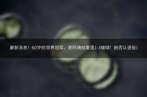 最新消息！60岁的世界冠军、老阿姨倪夏莲1-3输球！她否认退役！