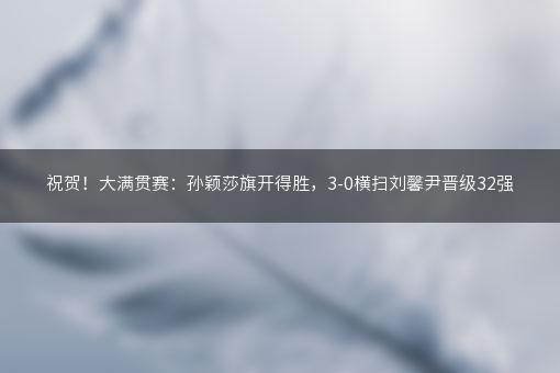 祝贺！大满贯赛：孙颖莎旗开得胜，3-0横扫刘馨尹晋级32强