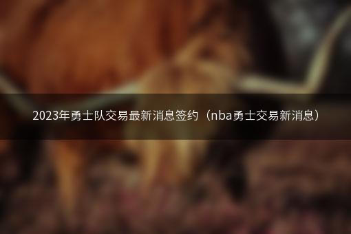 2023年勇士队交易最新消息签约（nba勇士交易新消息）