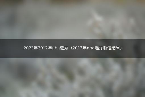 2023年2012年nba选秀（2012年nba选秀顺位结果）