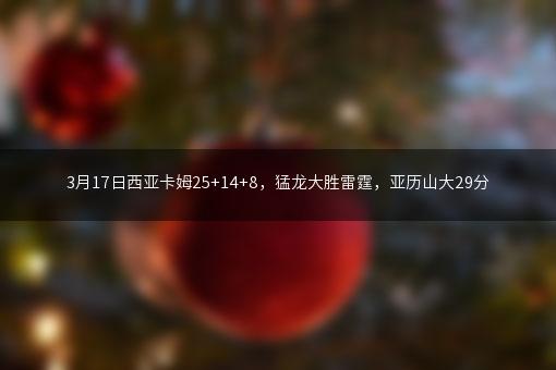 3月17日西亚卡姆25+14+8，猛龙大胜雷霆，亚历山大29分