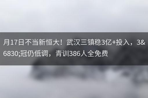 3月17日不当新恒大！武汉三镇稳3亿+投入，3连冠仍低调，青训386人全免费