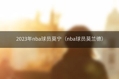 2023年nba球员莫宁（nba球员莫兰德）