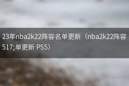 2023年nba2k22阵容名单更新（nba2k22阵容名单更新 PS5）