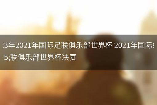 2023年2021年国际足联俱乐部世界杯 2021年国际足联俱乐部世界杯决赛