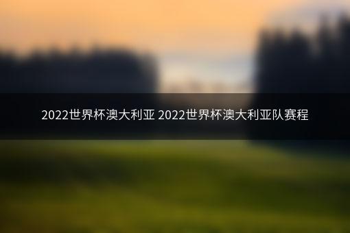 2022世界杯澳大利亚 2022世界杯澳大利亚队赛程