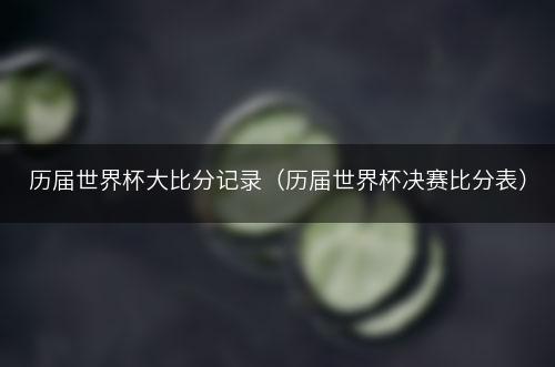 历届世界杯大比分记录（历届世界杯决赛比分表）