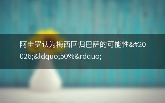 阿圭罗认为梅西回归巴萨的可能性为“50%”