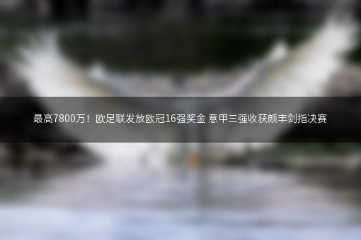 最高7800万！欧足联发放欧冠16强奖金 意甲三强收获颇丰剑指决赛