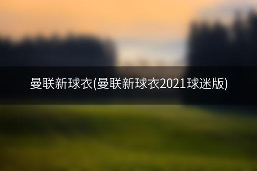 曼联新球衣(曼联新球衣2021球迷版)