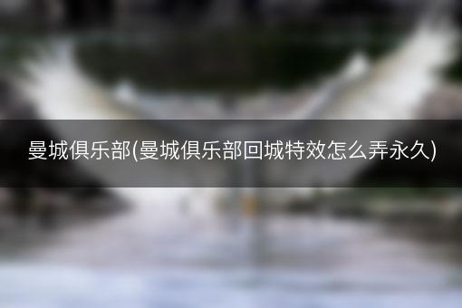 曼城俱乐部(曼城俱乐部回城特效怎么弄永久)