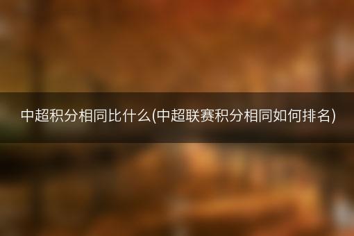 中超积分相同比什么(中超联赛积分相同如何排名)