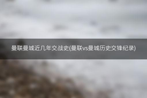 曼联曼城近几年交战史(曼联vs曼城历史交锋纪录)