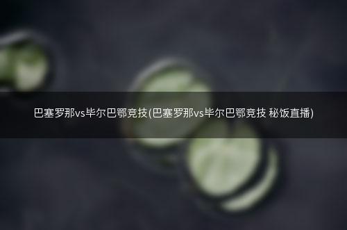 巴塞罗那vs毕尔巴鄂竞技(巴塞罗那vs毕尔巴鄂竞技 秘饭直播)