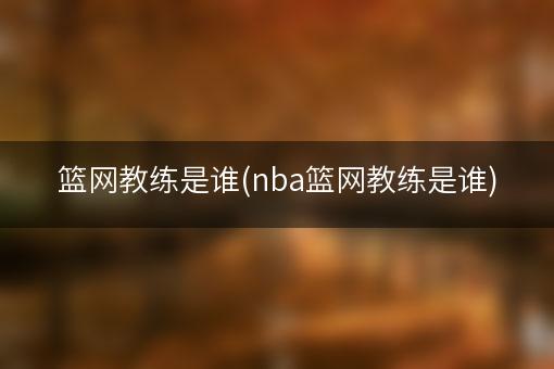 篮网教练是谁(nba篮网教练是谁)