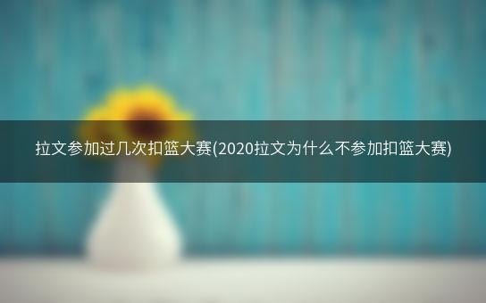 拉文参加过几次扣篮大赛(2020拉文为什么不参加扣篮大赛)