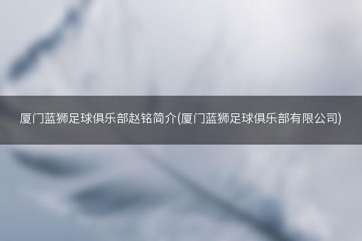 厦门蓝狮足球俱乐部赵铭简介(厦门蓝狮足球俱乐部有限公司)