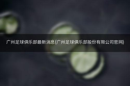 广州足球俱乐部最新消息(广州足球俱乐部股份有限公司官网)