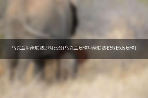 乌克兰甲级联赛即时比分(乌克兰足球甲级联赛积分榜ds足球)