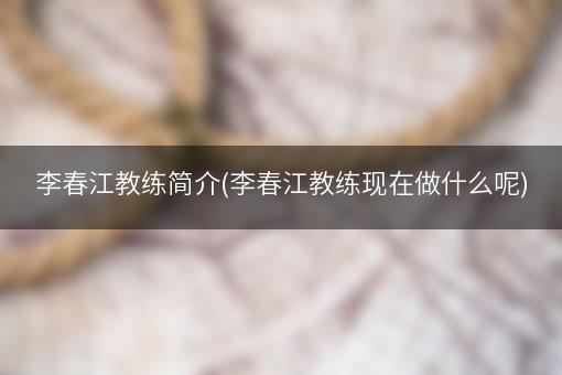 李春江教练简介(李春江教练现在做什么呢)